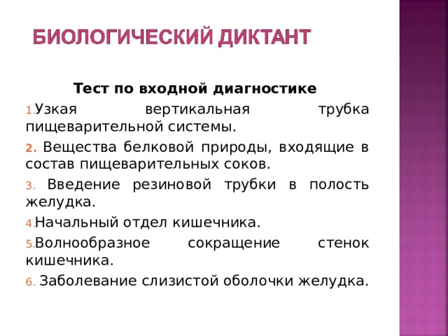 Тест по входной диагностике Узкая вертикальная трубка пищеварительной системы.  Вещества белковой природы, входящие в состав пищеварительных соков.  Введение резиновой трубки в полость желудка. Начальный отдел кишечника. Волнообразное сокращение стенок кишечника.  Заболевание слизистой оболочки желудка. 