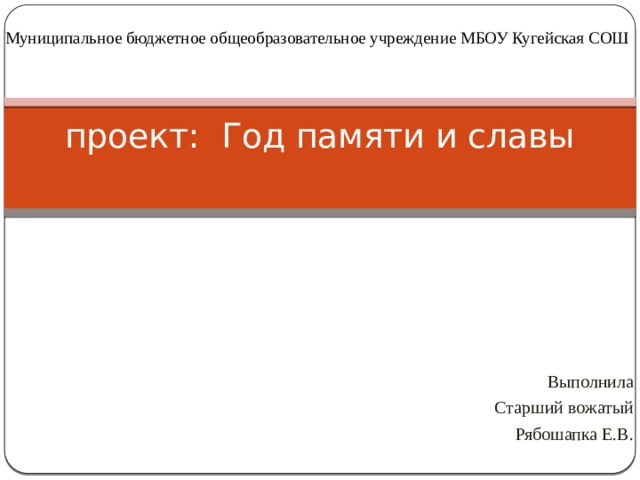 Муниципальное бюджетное общеобразовательное учреждение МБОУ Кугейская СОШ проект: Год памяти и славы   Выполнила Старший вожатый Рябошапка Е.В. 