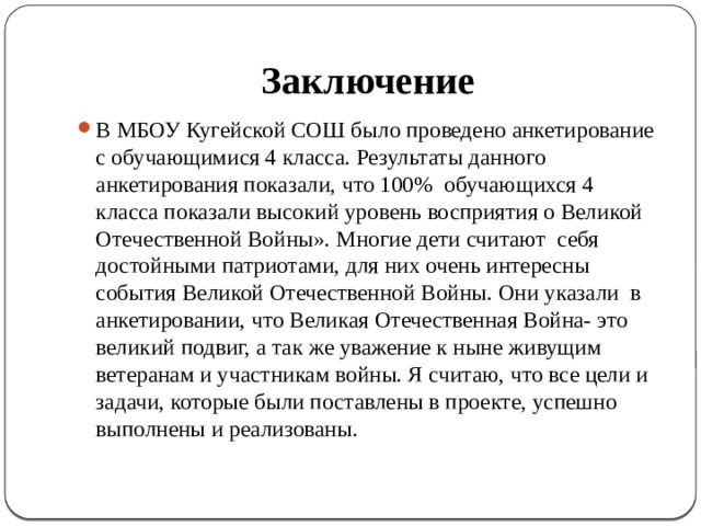 Заключение В МБОУ Кугейской СОШ было проведено анкетирование с обучающимися 4 класса. Результаты данного анкетирования показали, что 100% обучающихся 4 класса показали высокий уровень восприятия о Великой Отечественной Войны». Многие дети считают себя достойными патриотами, для них очень интересны события Великой Отечественной Войны. Они указали в анкетировании, что Великая Отечественная Война- это великий подвиг, а так же уважение к ныне живущим ветеранам и участникам войны. Я считаю, что все цели и задачи, которые были поставлены в проекте, успешно выполнены и реализованы. 