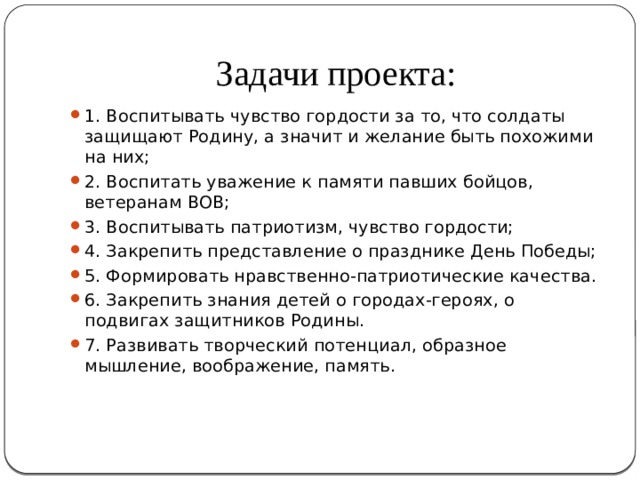 Задачи проекта: 1. Воспитывать чувство гордости за то, что солдаты защищают Родину, а значит и желание быть похожими на них; 2. Воспитать уважение к памяти павших бойцов, ветеранам ВОВ; 3. Воспитывать патриотизм, чувство гордости; 4. Закрепить представление о празднике День Победы; 5. Формировать нравственно-патриотические качества. 6. Закрепить знания детей о городах-героях, о подвигах защитников Родины. 7. Развивать творческий потенциал, образное мышление, воображение, память. 