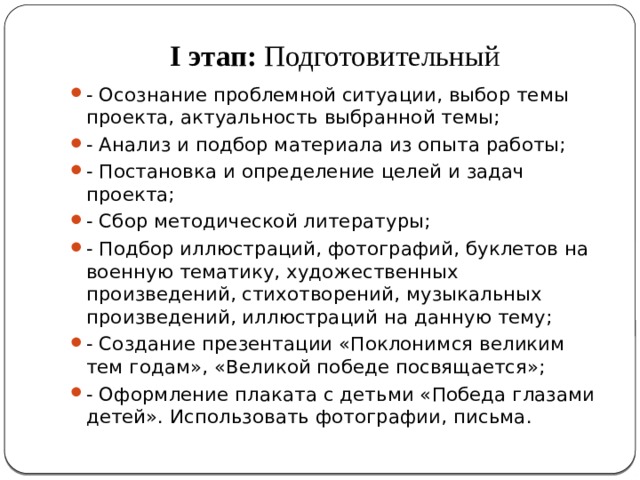 I этап:  Подготовительный   - Осознание проблемной ситуации, выбор темы проекта, актуальность выбранной темы; - Анализ и подбор материала из опыта работы; - Постановка и определение целей и задач проекта; - Сбор методической литературы; - Подбор иллюстраций, фотографий, буклетов на военную тематику, художественных произведений, стихотворений, музыкальных произведений, иллюстраций на данную тему; - Создание презентации «Поклонимся великим тем годам», «Великой победе посвящается»; - Оформление плаката с детьми «Победа глазами детей». Использовать фотографии, письма. 