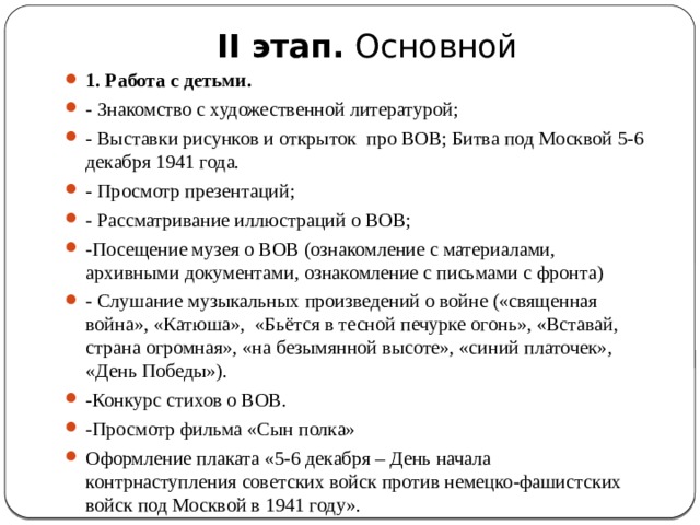 II этап.  Основной   1. Работа с детьми. - Знакомство с художественной литературой; - Выставки рисунков и открыток про ВОВ; Битва под Москвой 5-6 декабря 1941 года. - Просмотр презентаций; - Рассматривание иллюстраций о ВОВ; -Посещение музея о ВОВ (ознакомление с материалами, архивными документами, ознакомление с письмами с фронта) - Слушание музыкальных произведений о войне («священная война», «Катюша», «Бьётся в тесной печурке огонь», «Вставай, страна огромная», «на безымянной высоте», «синий платочек», «День Победы»). -Конкурс стихов о ВОВ. -Просмотр фильма «Сын полка» Оформление плаката «5-6 декабря – День начала контрнаступления советских войск против немецко-фашистских войск под Москвой в 1941 году». 