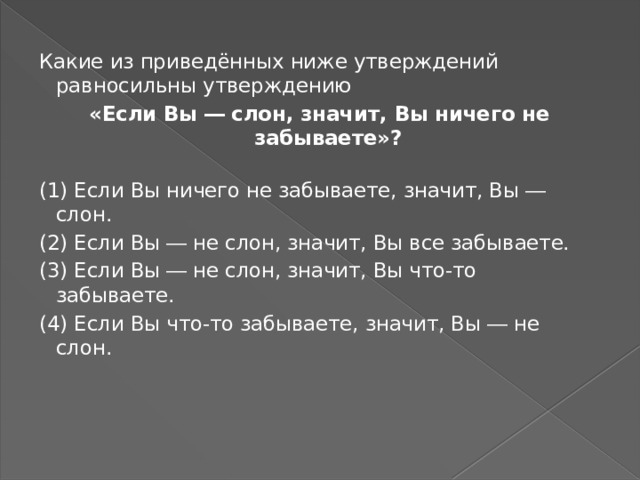 Какие из приведённых ниже утверждений равносильны утверждению «Если Вы ― слон, значит, Вы ничего не забываете»?   (1) Если Вы ничего не забываете, значит, Вы ― слон. (2) Если Вы ― не слон, значит, Вы все забываете. (3) Если Вы ― не слон, значит, Вы что-то забываете. (4) Если Вы что-то забываете, значит, Вы ― не слон.   