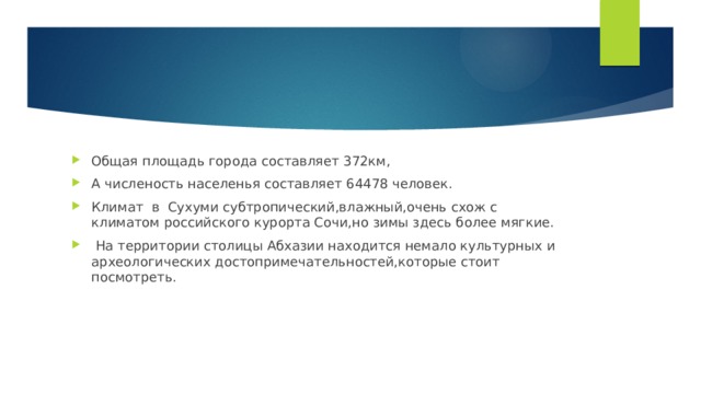 Общая площадь города составляет 372км, А численость населенья составляет 64478 человек. Климат в Сухуми субтропический,влажный,очень схож с климатом российского курорта Сочи,но зимы здесь более мягкие.  На территории столицы Абхазии находится немало культурных и археологических достопримечательностей,которые стоит посмотреть. 