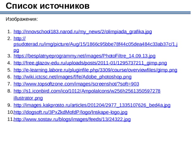 Список источников Изображения: http :// nnovschool 183. narod . ru / my _ news /2/ olimpiada _ grafika . jpg http:// psudoterad.ru/img/picture/Aug/15/1866c95bbe78f44c05dea484c33ab37c/1.jpg https:// besplatnyeprogrammy.net/images/PhotoFiltre_14.09.13.jpg http:// free.glazov-edu.ru/uploads/posts/2011-01/1295737211_gimp.png http :// e - learning . labore . ru / pluginfile . php /3309/ course / overviewfiles / gimp . png http :// wiki . ictcsc . net / images / f / fe / Adobe _ photoshop . png http :// www . topsoftzone . com / images / screenshot /? soft =903 http :// s 1. iconbird . com / ico /1012/ AmpolaIcons / w 256 h 2561350597278 illustrator . png http :// images . kakprosto . ru / articles /201204/2977_1335107626_ bed 4 a . jpg http :// dogsoft . ru /3 PxZkdMofdP / logo / Inskape - logo . jpg http :// www . sostav . ru / blogs / images / feeds /13/24322. jpg  