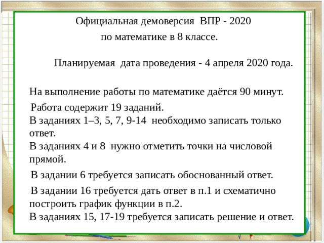  Официальная демоверсия ВПР - 2020 по математике в 8 классе.   Планируемая дата проведения - 4 апреля 2020 года.  На выполнение работы по математике даётся 90 минут.  Работа содержит 19 заданий.  В заданиях 1–3, 5, 7, 9-14 необходимо записать только ответ.  В заданиях 4 и 8 нужно отметить точки на числовой прямой.  В задании 6 требуется записать обоснованный ответ.  В задании 16 требуется дать ответ в п.1 и схематично построить график функции в п.2.  В заданиях 15, 17-19 требуется записать решение и ответ. 