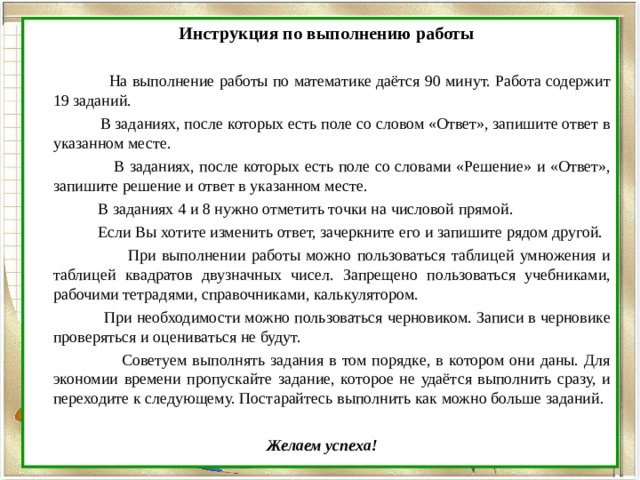  Инструкция по выполнению работы  На выполнение работы по математике даётся 90 минут. Работа содержит 19 заданий.  В заданиях, после которых есть поле со словом «Ответ», запишите ответ в указанном месте.  В заданиях, после которых есть поле со словами «Решение» и «Ответ», запишите решение и ответ в указанном месте.  В заданиях 4 и 8 нужно отметить точки на числовой прямой.  Если Вы хотите изменить ответ, зачеркните его и запишите рядом другой.  При выполнении работы можно пользоваться таблицей умножения и таблицей квадратов двузначных чисел. Запрещено пользоваться учебниками, рабочими тетрадями, справочниками, калькулятором.  При необходимости можно пользоваться черновиком. Записи в черновике проверяться и оцениваться не будут.  Советуем выполнять задания в том порядке, в котором они даны. Для экономии времени пропускайте задание, которое не удаётся выполнить сразу, и переходите к следующему. Постарайтесь выполнить как можно больше заданий.  Желаем успеха! 