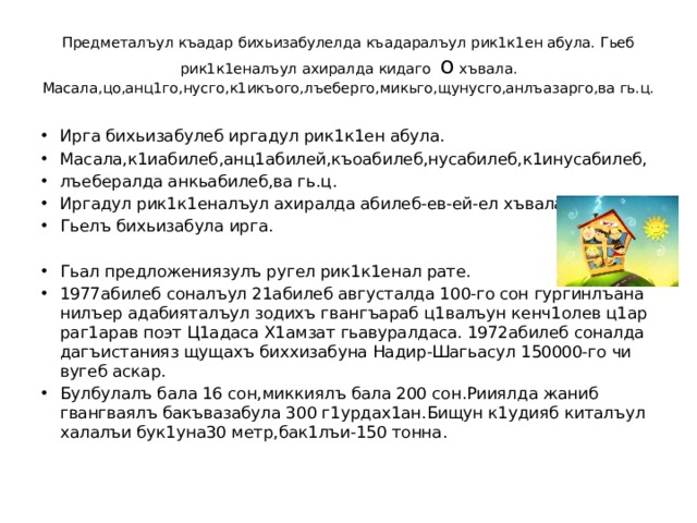 Предметалъул къадар бихьизабулелда къадаралъул рик1к1ен абула. Гьеб рик1к1еналъул ахиралда кидаго о хъвала.  Масала,цо,анц1го,нусго,к1икъого,лъеберго,микьго,щунусго,анлъазарго,ва гь.ц. Ирга бихьизабулеб иргадул рик1к1ен абула. Масала,к1иабилеб,анц1абилей,къоабилеб,нусабилеб,к1инусабилеб, лъебералда анкьабилеб,ва гь.ц. Иргадул рик1к1еналъул ахиралда абилеб-ев-ей-ел хъвала. Гьелъ бихьизабула ирга. Гьал предложениязулъ ругел рик1к1енал рате. 1977абилеб соналъул 21абилеб августалда 100-го сон гургинлъана нилъер адабияталъул зодихъ гвангъараб ц1валъун кенч1олев ц1ар раг1арав поэт Ц1адаса Х1амзат гьавуралдаса. 1972абилеб соналда дагъистанияз щущахъ биххизабуна Надир-Шагьасул 150000-го чи вугеб аскар. Булбулалъ бала 16 сон,миккиялъ бала 200 сон.Рииялда жаниб гвангваялъ бакъвазабула 300 г1урдах1ан.Бищун к1удияб киталъул халалъи бук1уна30 метр,бак1лъи-150 тонна. 
