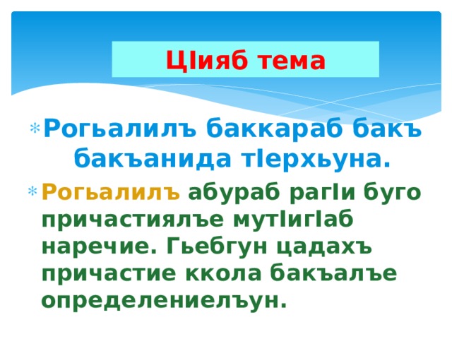 ЦIияб тема Рогьалилъ баккараб бакъ бакъанида тIерхьуна. Рогьалилъ  абураб рагIи буго причастиялъе мутIигIаб наречие. Гьебгун цадахъ причастие ккола бакъалъе определениелъун.  