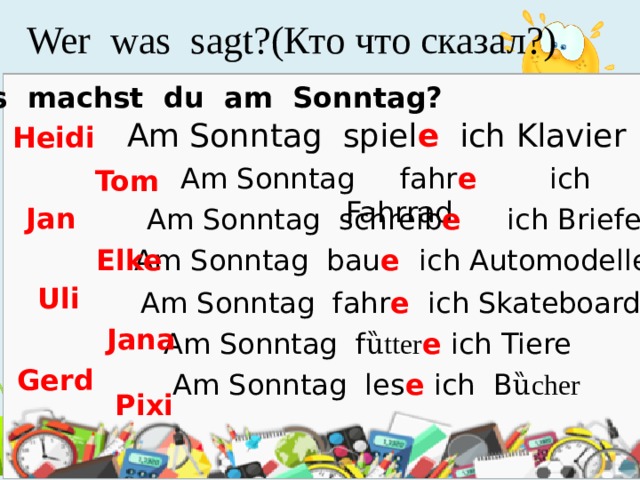 Wer was sagt?(Кто что сказал?) Was machst du am Sonntag? Am Sonntag spiel e ich Klavier Heidi Am Sonntag fahr e  ich Fahrrad Tom Jan Am Sonntag schreib e  ich Briefe Am Sonntag bau e  ich Automodelle Elke Uli Am Sonntag fahr e ich Skateboard Jana Am Sonntag f ȕtter e ich Tiere Gerd Am Sonntag les e ich B ȕcher Pixi 
