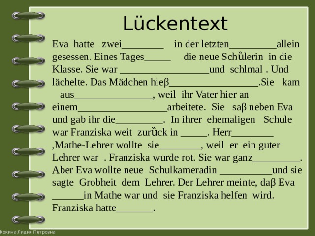 Lückentext Eva hatte zwei________ in der letzten_________allein gesessen. Eines Tages_____ die neue Schȕlerin in die Klasse. Sie war _________________und schlmal . Und lächelte. Das Mädchen hieβ_________________.Sie kam aus_______________, weil ihr Vater hier an einem_________________arbeitete. Sie saβ neben Eva und gab ihr die_________. In ihrer ehemaligen Schule war Franziska weit zurȕck in _____. Herr________ ,Mathe-Lehrer wollte sie________, weil er ein guter Lehrer war . Franziska wurde rot. Sie war ganz_________. Aber Eva wollte neue Schulkameradin __________und sie sagte Grobheit dem Lehrer. Der Lehrer meinte, daβ Eva ______in Mathe war und sie Franziska helfen wird. Franziska hatte_______. 