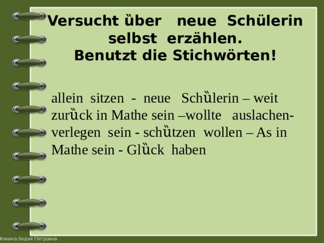 Versucht ȕber neue Schülerin selbst erzählen.  Benutzt die Stichwörten! allein sitzen - neue Schȕlerin – weit zurȕck in Mathe sein –wollte auslachen- verlegen sein - schȕtzen wollen – As in Mathe sein - Glȕck haben 