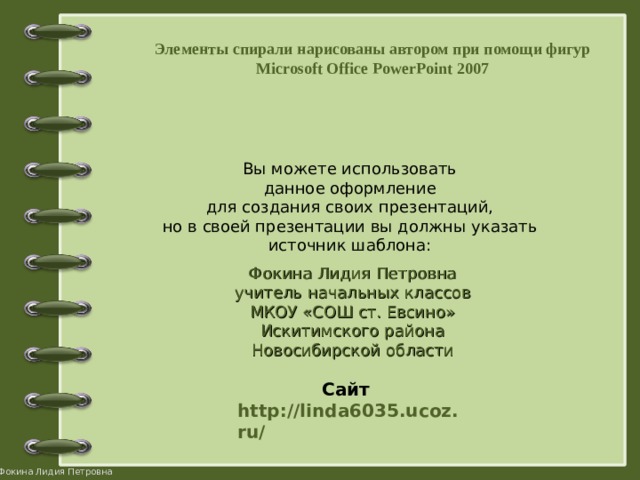 Элементы спирали нарисованы автором при помощи фигур Microsoft Office PowerPoint 2007  Вы можете использовать данное оформление для создания своих презентаций, но в своей презентации вы должны указать источник шаблона: Фокина Лидия Петровна учитель начальных классов МКОУ «СОШ ст. Евсино» Искитимского района Новосибирской области Сайт http://linda6035.ucoz.ru/   