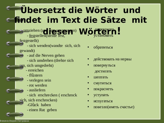 Ȕbersetzt die Wörter und findet im Text die Sätze mit diesen Wörtern !    - um ziehen (zog um, umgezogen)  - fest stellen(stellte fest, festgestellt)  - sich  wenden(wandte  sich, sich  gewandt)  - auf die Nerven  gehen  - sich  umdrehen (drehte  sich um, sich  umgedreht)  - erreichen  - flȕstern  - verlegen sein  - rot werden  - ausliefern  - sich  erschrecken ( erschrock  sich, sich  erschrocken)  -Glȕck  haben  - einen Rat geben  - пере e зжать установить  обратиться действовать на нервы повернуться  достигать шептать смутиться покраснеть уступать испугаться повезло(иметь счастье)   