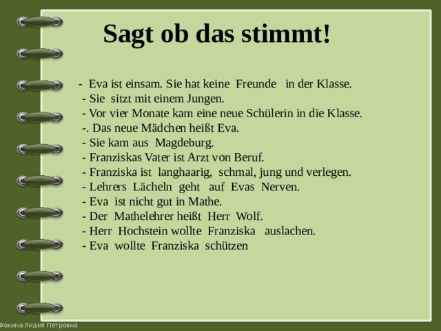 Sagt ob das stimmt!    - Eva ist einsam. Sie hat keine Freunde in der Klasse.  - Sie sitzt mit einem Jungen.  - Vor vier Monate kam eine neue Schülerin in die Klasse.  -. Das neue Mädchen heißt Eva.  - Sie kam aus Magdeburg.  - Franziskas Vater ist Arzt von Beruf.  - Franziska ist langhaarig, schmal, jung und verlegen.  - Lehrers Lächeln geht auf Evas Nerven.  - Eva ist nicht gut in Mathe.  - Der Mathelehrer heißt Herr Wolf.  - Herr Hochstein wollte Franziska auslachen.  - Eva wollte Franziska schützen 