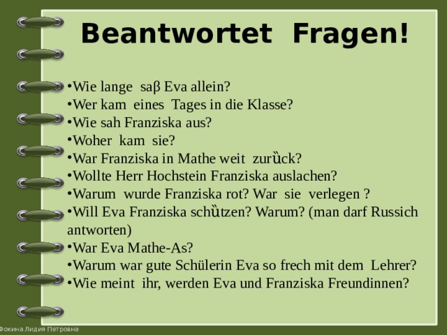 Beantwortet Fragen!   Wie lange saβ Eva allein? Wer kam eines Tages in die Klasse? Wie sah Franziska aus? Woher kam sie? War Franziska in Mathe weit zurȕck? Wollte Herr Hochstein Franziska auslachen? Warum wurde Franziska rot? War sie verlegen ? Will Eva Franziska schȕtzen? Warum? (man darf Russich antworten) War Eva Mathe-As? Warum war gute Schülerin Eva so frech mit dem Lehrer? Wie meint ihr, werden Eva und Franziska Freundinnen? 