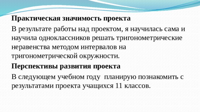 Практическая значимость проекта В результате работы над проектом, я научилась сама и научила одноклассников решать тригонометрические неравенства методом интервалов на тригонометрической окружности. Перспективы развития проекта В следующем учебном году планирую познакомить с результатами проекта учащихся 11 классов.