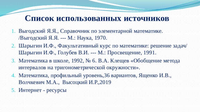 Список использованных источников Выгодский Я.Я., Справочник по элементарной математике. /Выгодский Я.Я. --- М.: Наука, 1970.  Шарыгин И.Ф., Факультативный курс по математике: решение задач/ Шарыгин И.Ф., Голубев В.И. --- М.: Просвещение, 1991.  Математика в школе, 1992, № 6. В.А. Клещев «Обобщение метода интервалов на тригонометрической окружности». Математика, профильный уровень,36 вариантов, Ященко И.В., Волчкевич М.А., Высоцкий И.Р.,2019 Интернет - ресурсы  