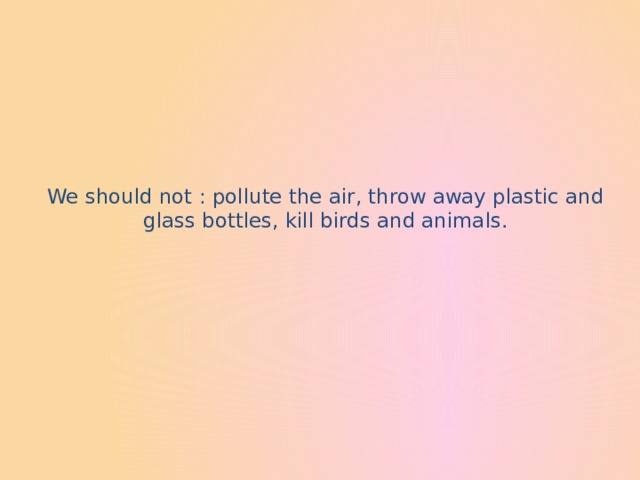 We should not : pollute the air, throw away plastic and glass bottles, kill birds and animals.   
