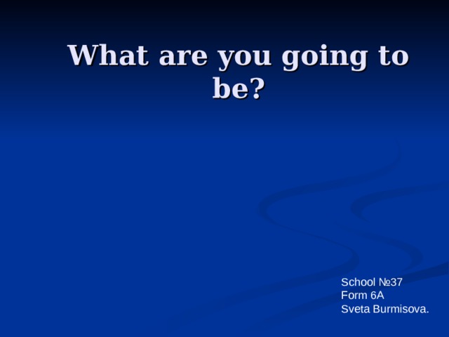What are you going to be? School № 37 Form 6A Sveta Burmisova. 
