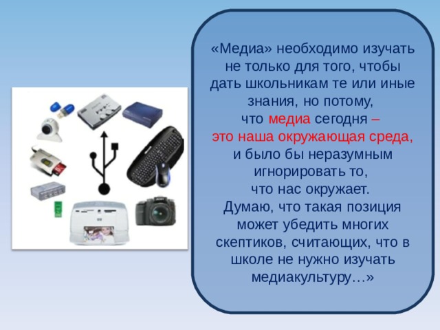 «Медиа» необходимо изучать не только для того, чтобы дать школьникам те или иные знания, но потому, что медиа сегодня – это наша окружающая среда, и было бы неразумным игнорировать то, что нас окружает. Думаю, что такая позиция может убедить многих скептиков, считающих, что в школе не нужно изучать медиакультуру…» 