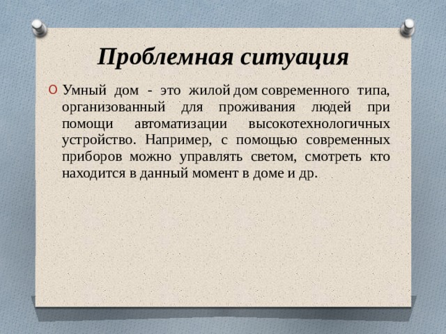 Проблемная ситуация Умный дом - это жилой дом современного типа, организованный для проживания людей при помощи автоматизации высокотехнологичных устройство. Например, с помощью современных приборов можно управлять светом, смотреть кто находится в данный момент в доме и др. 