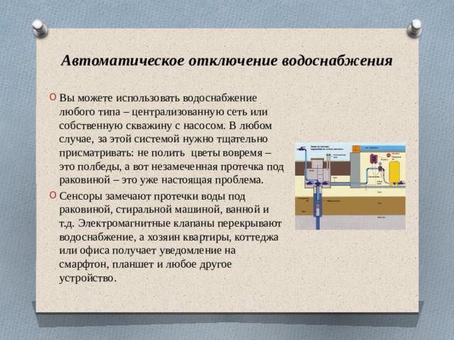 Автоматическое отключение водоснабжения Вы можете использовать водоснабжение любого типа – централизованную сеть или собственную скважину с насосом. В любом случае, за этой системой нужно тщательно присматривать: не полить  цветы вовремя – это полбеды, а вот незамеченная протечка под раковиной – это уже настоящая проблема. Сенсоры замечают протечки воды под раковиной, стиральной машиной, ванной и т.д. Электромагнитные клапаны перекрывают водоснабжение, а хозяин квартиры, коттеджа или офиса получает уведомление на смарфтон, планшет и любое другое устройство. 