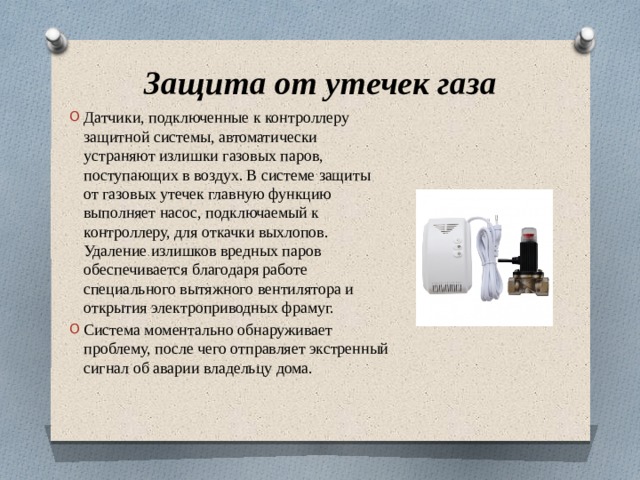 Защита от утечек газа Датчики, подключенные к контроллеру защитной системы, автоматически устраняют излишки газовых паров, поступающих в воздух. В системе защиты от газовых утечек главную функцию выполняет насос, подключаемый к контроллеру, для откачки выхлопов. Удаление излишков вредных паров обеспечивается благодаря работе специального вытяжного вентилятора и открытия электроприводных фрамуг. Система моментально обнаруживает проблему, после чего отправляет экстренный сигнал об аварии владельцу дома. 