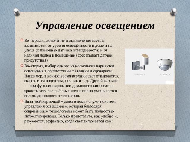 Управление освещением Во-первых, включение и выключение света в зависимости от уровня освещённости в доме и на улице (с помощью датчика освещённости) и от наличия людей в помещении (срабатывает датчик присутствия). Во-вторых, выбор одного из нескольких вариантов освещения в соответствии с заданным сценарием. Например, в ночное время верхний свет отключается, включается подсветка, ночник и т. д. Другой вариант — при функционировании домашнего кинотеатра яркость всех включённых ламп плавно уменьшается вплоть до полного отключения. Визитной карточкой «умного дома» служит система управления освещением, которая благодаря современным технологиям может быть полностью автоматизирована. Только представьте, как удобно и, разумеется, эффектно, когда свет включается сам! 