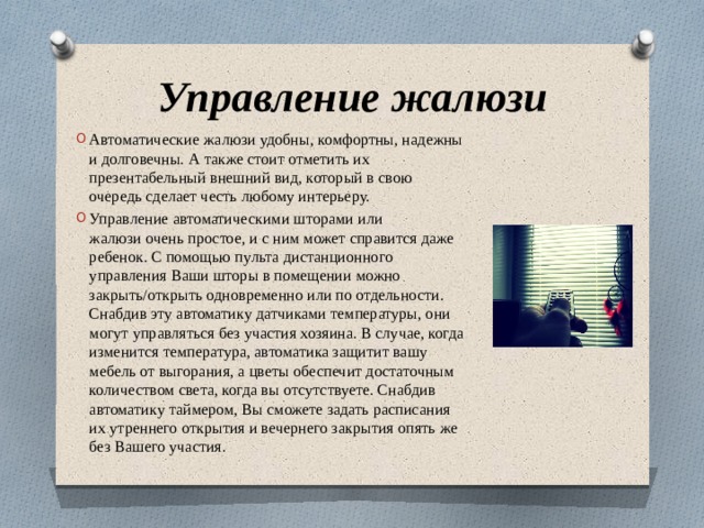Управление жалюзи Автоматические жалюзи удобны, комфортны, надежны и долговечны. А также стоит отметить их презентабельный внешний вид, который в свою очередь сделает честь любому интерьеру. Управление автоматическими шторами или жалюзи очень простое, и с ним может справится даже ребенок. С помощью пульта дистанционного управления Ваши шторы в помещении можно закрыть/открыть одновременно или по отдельности. Снабдив эту автоматику датчиками температуры, они могут управляться без участия хозяина. В случае, когда изменится температура, автоматика защитит вашу мебель от выгорания, а цветы обеспечит достаточным количеством света, когда вы отсутствуете. Снабдив автоматику таймером, Вы сможете задать расписания их утреннего открытия и вечернего закрытия опять же без Вашего участия . 