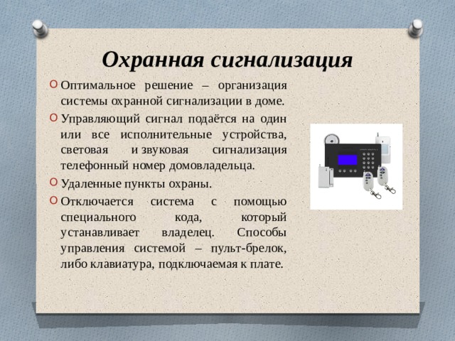 Охранная сигнализация Оптимальное решение – организация системы охранной сигнализации в доме. Управляющий сигнал подаётся на один или все исполнительные устройства, световая и звуковая сигнализация телефонный номер домовладельца. Удаленные пункты охраны. Отключается система с помощью специального кода, который устанавливает владелец. Способы управления системой – пульт-брелок, либо клавиатура, подключаемая к плате. 