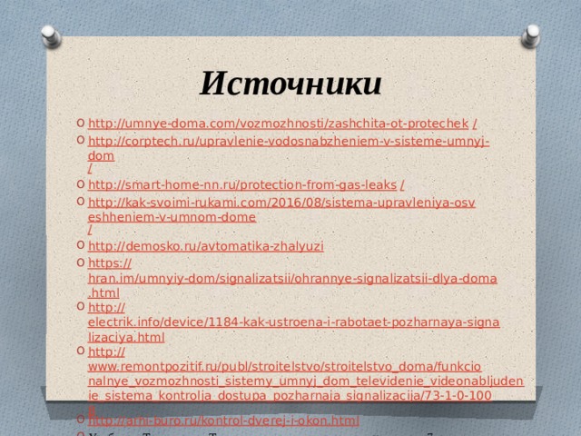 Источники http://umnye-doma.com/vozmozhnosti/zashchita-ot-protechek / http://corptech.ru/upravlenie-vodosnabzheniem-v-sisteme-umnyj-dom / http://smart-home-nn.ru/protection-from-gas-leaks / http://kak-svoimi-rukami.com/2016/08/sistema-upravleniya-osveshheniem-v-umnom-dome / http:// demosko.ru/avtomatika-zhalyuzi https:// hran.im/umnyiy-dom/signalizatsii/ohrannye-signalizatsii-dlya-doma.html http:// electrik.info/device/1184-kak-ustroena-i-rabotaet-pozharnaya-signalizaciya.html http:// www.remontpozitif.ru/publ/stroitelstvo/stroitelstvo_doma/funkcionalnye_vozmozhnosti_sistemy_umnyj_dom_televidenie_videonabljudenie_sistema_kontrolja_dostupa_pozharnaja_signalizacija/73-1-0-1008 http:// arhi-buro.ru/kontrol-dverej-i-okon.html Учебник «Технология. Технология ведения дома» для учащихся 7 класса 