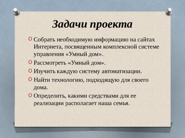 Задачи проекта Собрать необходимую информацию на сайтах Интернета, посвященным комплексной системе управления «Умный дом». Рассмотреть «Умный дом». Изучить каждую систему автоматизации. Найти технологию, подходящую для своего дома. Определить, какими средствами для ее реализации располагает наша семья. 