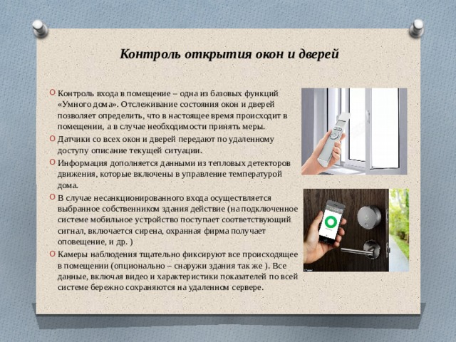 Контроль открытия окон и дверей Контроль входа в помещение – одна из базовых функций «Умного дома». Отслеживание состояния окон и дверей позволяет определить, что в настоящее время происходит в помещении, а в случае необходимости принять меры. Датчики со всех окон и дверей передают по удаленному доступу описание текущей ситуации. Информация дополняется данными из тепловых детекторов движения, которые включены в управление температурой дома. В случае несанкционированного входа осуществляется выбранное собственником здания действие (на подключенное системе мобильное устройство поступает соответствующий сигнал, включается сирена, охранная фирма получает оповещение, и др. ) Камеры наблюдения тщательно фиксируют все происходящее в помещении (опционально – снаружи здания так же ). Все данные, включая видео и характеристики показателей по всей системе бережно сохраняются на удаленном сервере. 