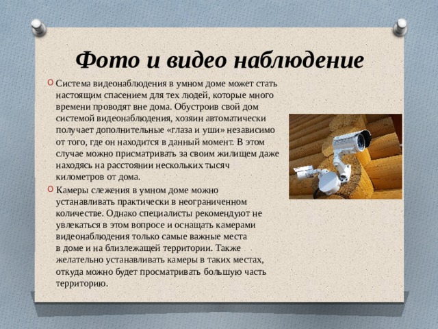 Фото и видео наблюдение Система видеонаблюдения в умном доме может стать настоящим спасением для тех людей, которые много времени проводят вне дома. Обустроив свой дом системой видеонаблюдения, хозяин автоматически получает дополнительные «глаза и уши» независимо от того, где он находится в данный момент. В этом случае можно присматривать за своим жилищем даже находясь на расстоянии нескольких тысяч километров от дома.  Камеры слежения в умном доме можно устанавливать практически в неограниченном количестве. Однако специалисты рекомендуют не увлекаться в этом вопросе и оснащать камерами видеонаблюдения только самые важные места в доме и на близлежащей территории. Также желательно устанавливать камеры в таких местах, откуда можно будет просматривать большую часть территорию.  