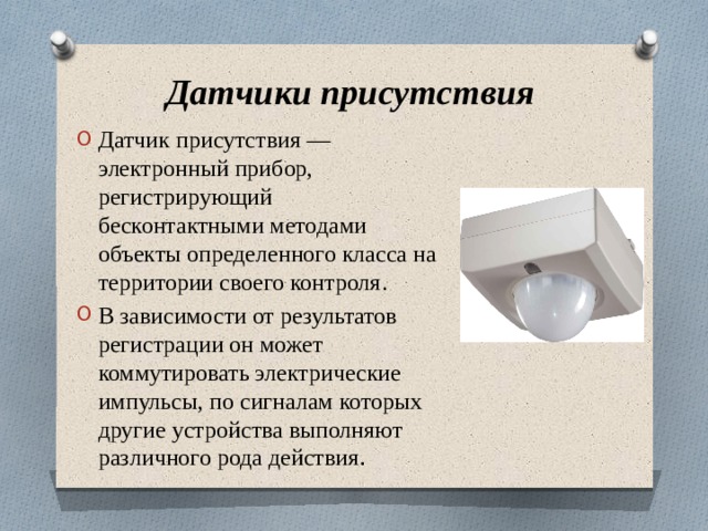 Датчики присутствия Датчик присутствия — электронный прибор, регистрирующий бесконтактными методами объекты определенного класса на территории своего контроля. В зависимости от результатов регистрации он может коммутировать электрические импульсы, по сигналам которых другие устройства выполняют различного рода действия . 
