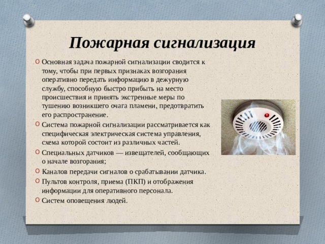 Пожарная сигнализация Основная задача пожарной сигнализации сводится к тому, чтобы при первых признаках возгорания оперативно передать информацию в дежурную службу, способную быстро прибыть на место происшествия и принять экстренные меры по тушению возникшего очага пламени, предотвратить его распространение. Система пожарной сигнализации рассматривается как специфическая электрическая система управления, схема которой состоит из различных частей. Специальных датчиков — извещателей, сообщающих о начале возгорания; Каналов передачи сигналов о срабатывании датчика. Пультов контроля, приема (ПКП) и отображения информации для оперативного персонала. Систем оповещения людей. 