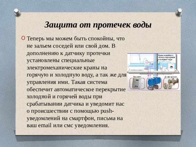 Защита от протечек воды Теперь мы можем быть спокойны, что не зальем соседей или свой дом. В дополнению к датчику протечки установлены специальные электромеханические краны на горячую и холодную воду, а так же для управления ими. Такая система обеспечит автоматическое перекрытие холодной и горячей воды при срабатывании датчика и уведомит нас о происшествии с помощью push-уведомлений на смартфон, письма на ваш email или смс уведомления. 