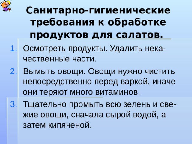 Санитарно-гигиенические требования к обработке продуктов для салатов.  Осмотреть продукты. Удалить нека-чественные части. Вымыть овощи. Овощи нужно чистить непосредственно перед варкой, иначе они теряют много витаминов. Тщательно промыть всю зелень и све-жие овощи, сначала сырой водой, а затем кипяченой. 