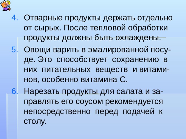Отварные продукты держать отдельно от сырых. После тепловой обработки продукты должны быть охлаждены. Овощи варить в эмалированной посу-де. Это способствует сохранению в них питательных веществ и витами-нов, особенно витамина С. Нарезать продукты для салата и за-правлять его соусом рекомендуется непосредственно перед подачей к столу.   