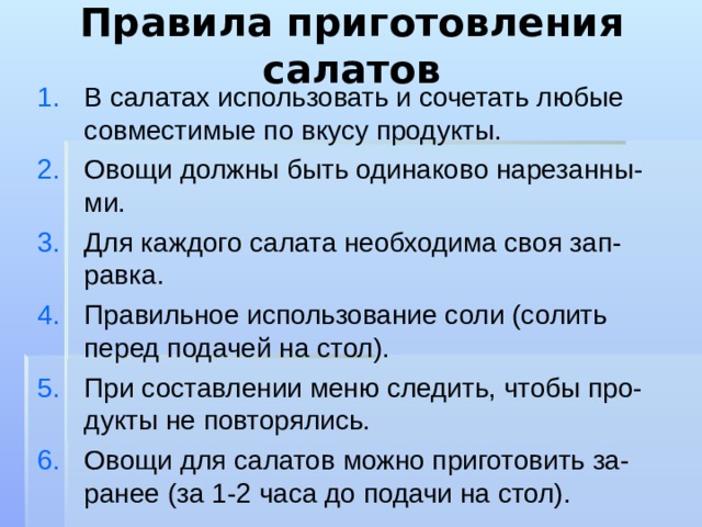 Правила приготовления салатов В салатах использовать и сочетать любые совместимые по вкусу продукты. Овощи должны быть одинаково нарезанны-ми. Для каждого салата необходима своя зап-равка. Правильное использование соли (солить перед подачей на стол). При составлении меню следить, чтобы про-дукты не повторялись. Овощи для салатов можно приготовить за-ранее (за 1-2 часа до подачи на стол).  