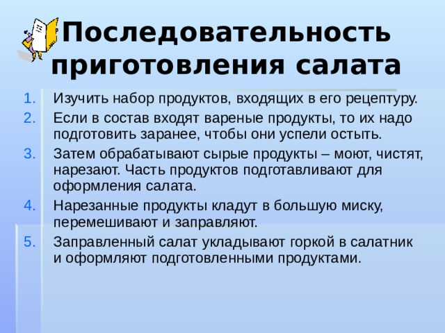 Последовательность приготовления салата Изучить набор продуктов, входящих в его рецептуру. Если в состав входят вареные продукты, то их надо подготовить заранее, чтобы они успели остыть. Затем обрабатывают сырые продукты – моют, чистят, нарезают. Часть продуктов подготавливают для оформления салата. Нарезанные продукты кладут в большую миску, перемешивают и заправляют. Заправленный салат укладывают горкой в салатник и оформляют подготовленными продуктами. 