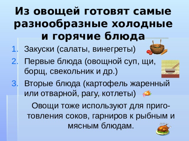 Из овощей готовят самые разнообразные холодные и горячие блюда Закуски (салаты, винегреты) Первые блюда (овощной суп, щи, борщ, свекольник и др.) Вторые блюда (картофель жаренный или отварной, рагу, котлеты)  Овощи тоже используют для приго-товления соков, гарниров к рыбным и мясным блюдам. 