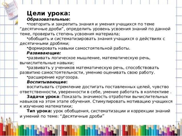  Цели урока: Образовательные : повторить и закрепить знания и умения учащихся по теме “десятичные дроби”, определить уровень усвоения знаний по данной теме, проверить степень усвоения материала; обобщить и систематизировать знания учащихся о действиях с десятичными дробями; формировать навыки самостоятельной работы. Развивающие:   развивать логическое мышление, математическую речь, вычислительные навыки; развивать у учеников математическую речь, способствовать развитию самостоятельности, умению оценивать свою работу. расширение кругозора. Воспитывающие : воспитывать стремление достигать поставленных целей, чувство ответственности, уверенности в себе, умение работать в коллективе . Задачи урока : Показать значимость отработки вычислительных навыков на этом этапе обучения. Стимулировать мотивацию учащихся к изучению математики; Тип урока: урок обобщения, систематизации и коррекции знаний и умений по теме: “Десятичные дроби ” 