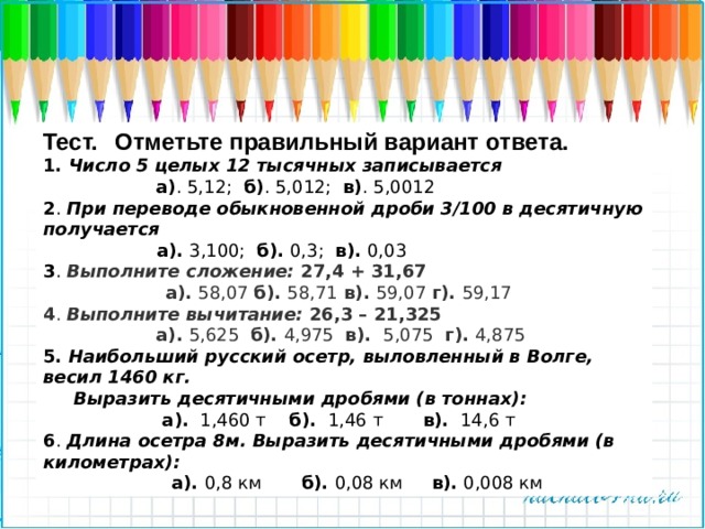 Тест.     Отметьте правильный вариант ответа.   1. Число 5 целых 12 тысячных записывается  а) . 5,12; б) . 5,012; в) . 5,0012 2 . При переводе обыкновенной дроби 3/100 в десятичную получается   а). 3,100; б). 0,3; в). 0,03 3 .  Выполните сложение: 27,4 + 31,67  а). 58,07 б). 58,71 в). 59,07 г). 59,17 4 . Выполните вычитание: 26,3 – 21,325  а). 5,625 б). 4,975 в). 5,075 г). 4,875 5. Наибольший русский осетр, выловленный в Волге, весил 1460 кг.   Выразить десятичными дробями (в тоннах):   а).   1,460 т    б).  1,46 т       в).  14,6 т 6 . Длина осетра 8м. Выразить десятичными дробями (в километрах):  а). 0,8 км       б). 0,08 км     в). 0,008 км 