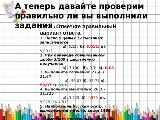 А теперь давайте проверим правильно ли вы выполнили задания. Тест.     Отметьте правильный вариант ответа.   1. Число 5 целых 12 тысячных записывается  а) . 5,12; б) . 5,012 ; в) . 5,0012 2 . При переводе обыкновенной дроби 3/100 в десятичную получается   а). 3,100; б). 0,3; в). 0,03 3 .  Выполните сложение: 27,4 + 31,67  а). 58,07 б). 58,71 в). 59,07 г). 59,17 4 . Выполните вычитание: 26,3 – 21,325  а). 5,625 б ) . 4,975 в). 5,075 г). 4,875 5. Наибольший русский осетр, выловленный в Волге, весил 1460 кг.   Выразить десятичными дробями (в тоннах):   а).   1,460 т    б).  1,46 т       в).  14,6 т 6 . Длина осетра 8м. Выразить десятичными дробями (в километрах):  а). 0,8 км       б). 0,08 км     в). 0,008 км 