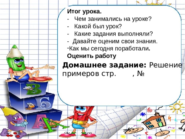 Итог урока. - Чем занимались на уроке? - Какой был урок? - Какие задания выполняли? - Давайте оценим свои знания. Как мы сегодня поработали . Оценить работу Домашнее задание: Решение примеров стр. , № 