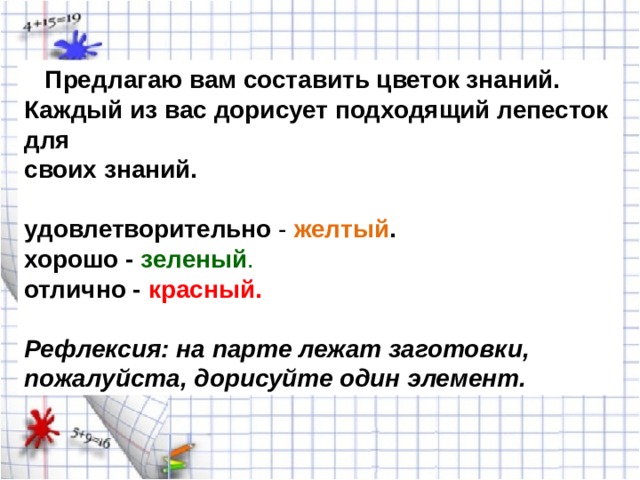  Предлагаю вам составить цветок знаний. Каждый из вас дорисует подходящий лепесток для своих знаний. удовлетворительно - желтый . хорошо - зеленый . отлично - красный.   Рефлексия: на парте лежат заготовки, пожалуйста, дорисуйте один элемент. 
