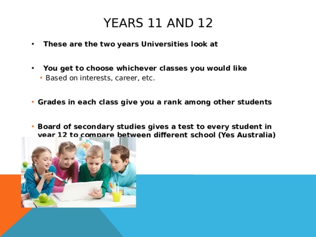 Years 11 and 12 These are the two years Universities look at  You get to choose whichever classes you would like Based on interests, career, etc. Based on interests, career, etc. Based on interests, career, etc. Grades in each class give you a rank among other students Grades in each class give you a rank among other students Board of secondary studies gives a test to every student in year 12 to compare between different school (Yes Australia) Board of secondary studies gives a test to every student in year 12 to compare between different school (Yes Australia)  