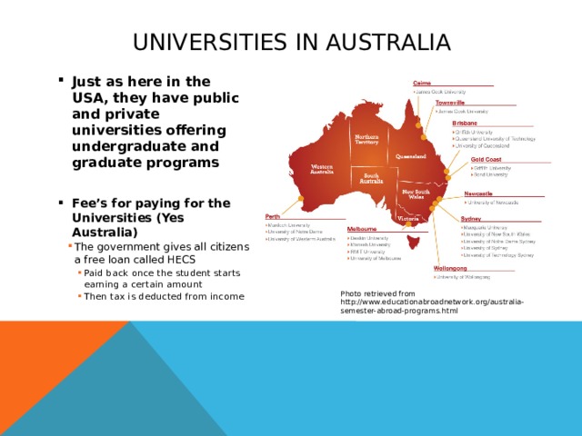 Universities in Australia Just as here in the USA, they have public and private universities offering undergraduate and graduate programs  Fee’s for paying for the Universities (Yes Australia) The government gives all citizens a free loan called HECS The government gives all citizens a free loan called HECS The government gives all citizens a free loan called HECS Paid back once the student starts earning a certain amount Then tax is deducted from income Paid back once the student starts earning a certain amount Then tax is deducted from income Paid back once the student starts earning a certain amount Then tax is deducted from income Paid back once the student starts earning a certain amount Then tax is deducted from income  Photo retrieved from http://www.educationabroadnetwork.org/australia-semester-abroad-programs.html  